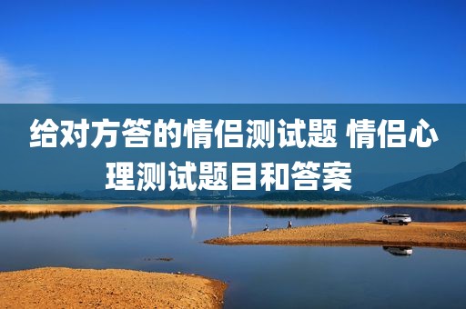给对方答的情侣测试题 情侣心理测试题目和答案 