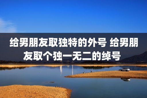 给男朋友取独特的外号 给男朋友取个独一无二的绰号 