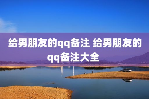 给男朋友的qq备注 给男朋友的qq备注大全 