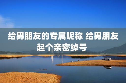 给男朋友的专属昵称 给男朋友起个亲密绰号 