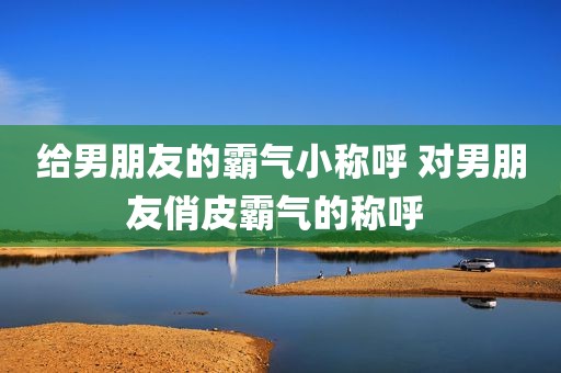 给男朋友的霸气小称呼 对男朋友俏皮霸气的称呼 
