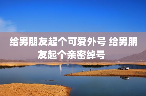 给男朋友起个可爱外号 给男朋友起个亲密绰号 