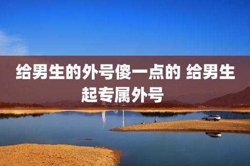 给男生的外号傻一点的 给男生起专属外号 
