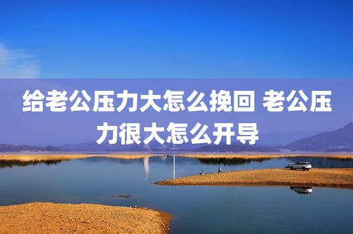 给老公压力大怎么挽回 老公压力很大怎么开导