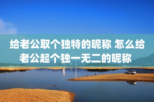 给老公取个独特的昵称 怎么给老公起个独一无二的昵称 