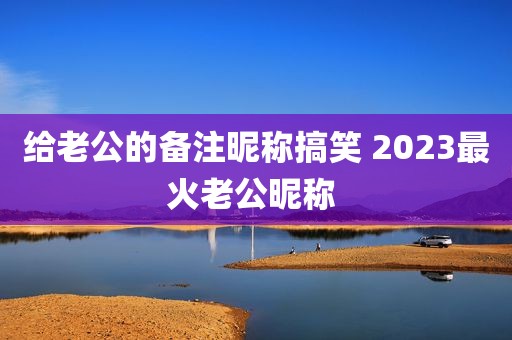 给老公的备注昵称搞笑 2023最火老公昵称 