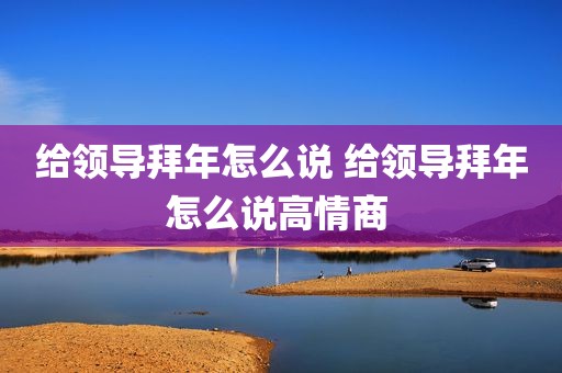 给领导拜年怎么说 给领导拜年怎么说高情商 