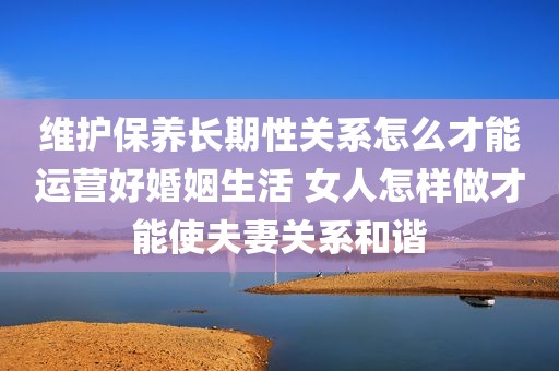 维护保养长期性关系怎么才能运营好婚姻生活 女人怎样做才能使夫妻关系和谐