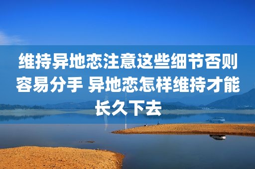 维持异地恋注意这些细节否则容易分手 异地恋怎样维持才能长久下去