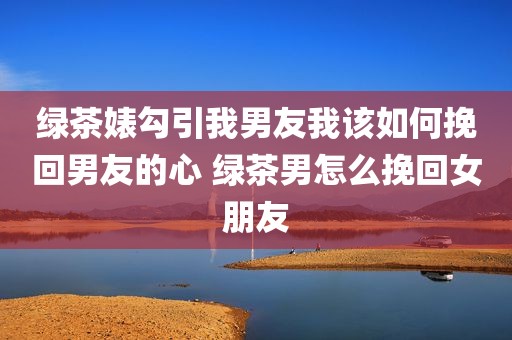 绿茶婊勾引我男友我该如何挽回男友的心 绿茶男怎么挽回女朋友