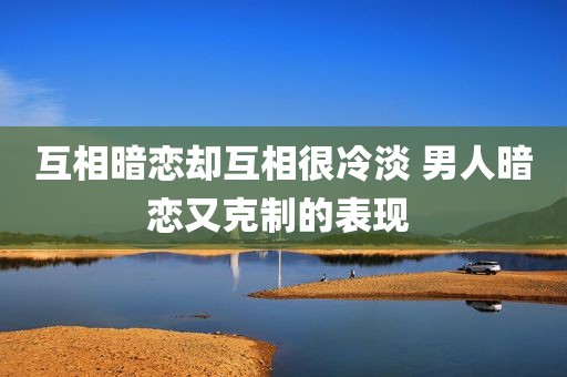 互相暗恋却互相很冷淡 男人暗恋又克制的表现 
