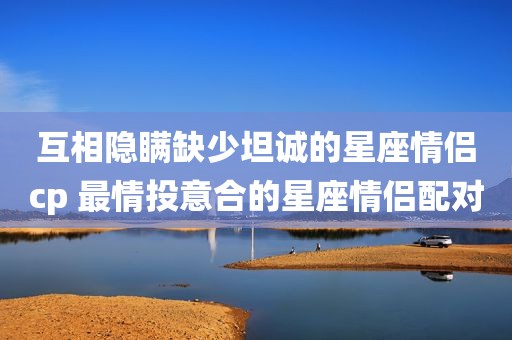 互相隐瞒缺少坦诚的星座情侣cp 最情投意合的星座情侣配对