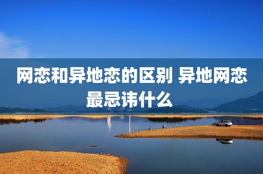网恋和异地恋的区别 异地网恋最忌讳什么 