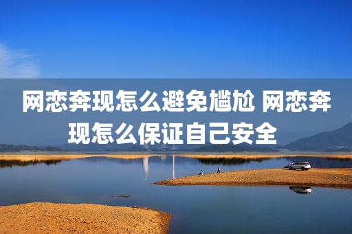 网恋奔现怎么避免尴尬 网恋奔现怎么保证自己安全 