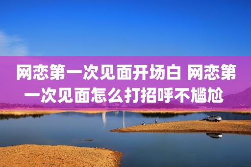 网恋第一次见面开场白 网恋第一次见面怎么打招呼不尴尬 