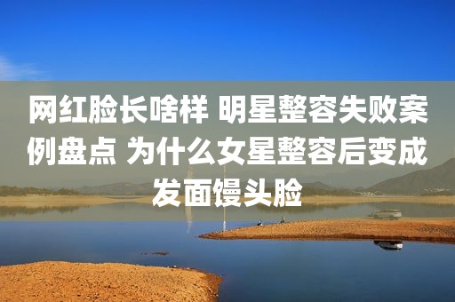 网红脸长啥样 明星整容失败案例盘点 为什么女星整容后变成发面馒头脸