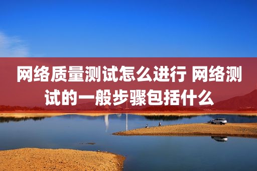 网络质量测试怎么进行 网络测试的一般步骤包括什么