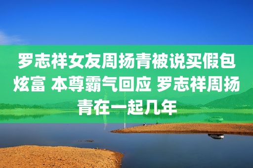 罗志祥女友周扬青被说买假包炫富 本尊霸气回应 罗志祥周扬青在一起几年