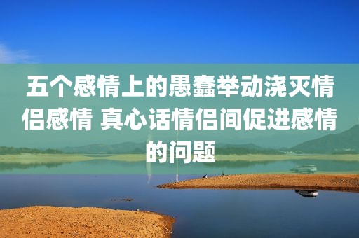 五个感情上的愚蠢举动浇灭情侣感情 真心话情侣间促进感情的问题