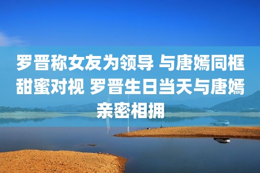 罗晋称女友为领导 与唐嫣同框甜蜜对视 罗晋生日当天与唐嫣亲密相拥