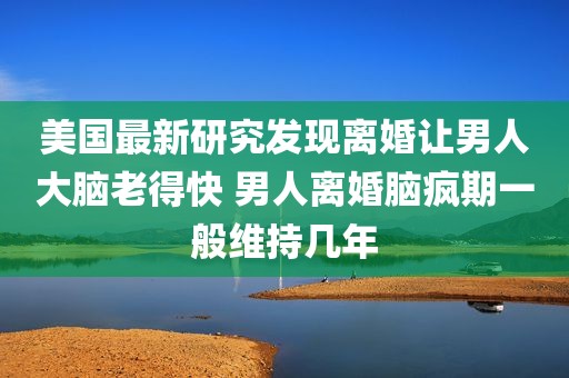 美国最新研究发现离婚让男人大脑老得快 男人离婚脑疯期一般维持几年