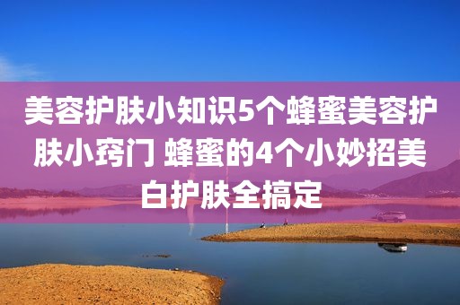美容护肤小知识5个蜂蜜美容护肤小窍门 蜂蜜的4个小妙招美白护肤全搞定