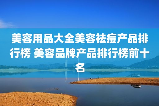 美容用品大全美容祛痘产品排行榜 美容品牌产品排行榜前十名