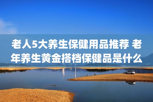 老人5大养生保健用品推荐 老年养生黄金搭档保健品是什么