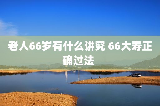 老人66岁有什么讲究 66大寿正确过法 