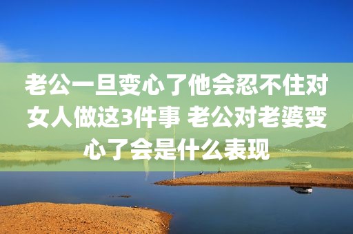 老公一旦变心了他会忍不住对女人做这3件事 老公对老婆变心了会是什么表现