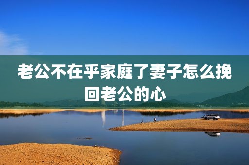 老公不在乎家庭了妻子怎么挽回老公的心
