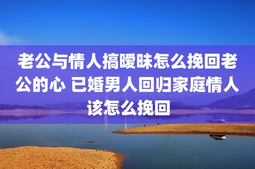 老公与情人搞暧昧怎么挽回老公的心 已婚男人回归家庭情人该怎么挽回