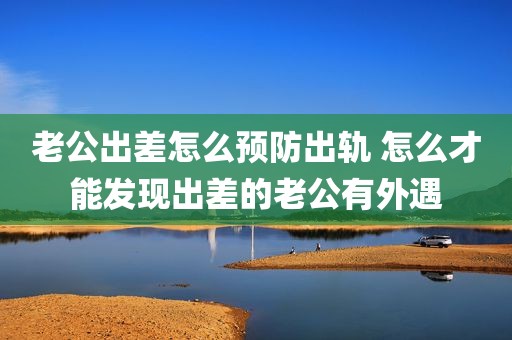 老公出差怎么预防出轨 怎么才能发现出差的老公有外遇