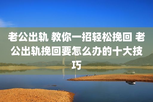 老公出轨 教你一招轻松挽回 老公出轨挽回要怎么办的十大技巧
