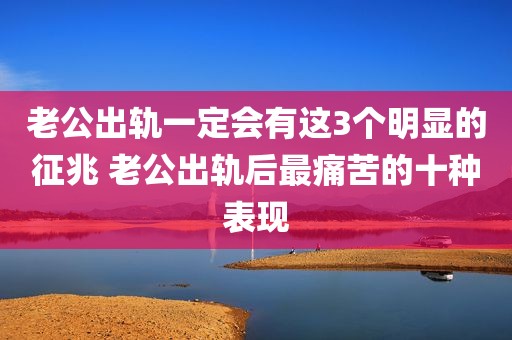 老公出轨一定会有这3个明显的征兆 老公出轨后最痛苦的十种表现
