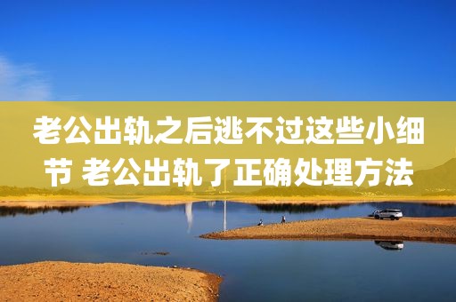 老公出轨之后逃不过这些小细节 老公出轨了正确处理方法
