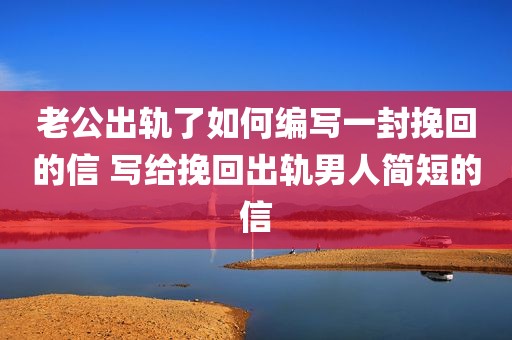 老公出轨了如何编写一封挽回的信 写给挽回出轨男人简短的信