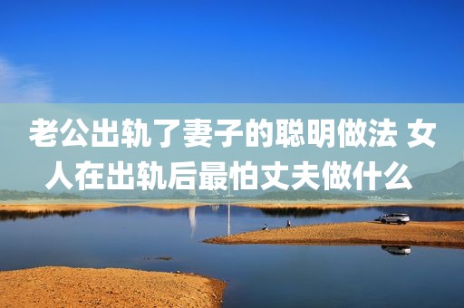 老公出轨了妻子的聪明做法 女人在出轨后最怕丈夫做什么 