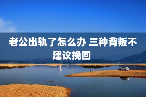 老公出轨了怎么办 三种背叛不建议挽回 