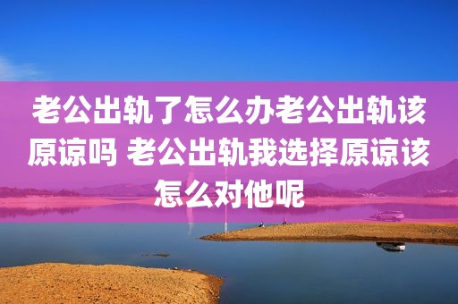 老公出轨了怎么办老公出轨该原谅吗 老公出轨我选择原谅该怎么对他呢