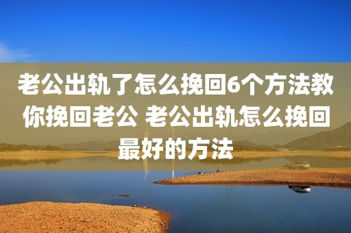 老公出轨了怎么挽回6个方法教你挽回老公 老公出轨怎么挽回最好的方法