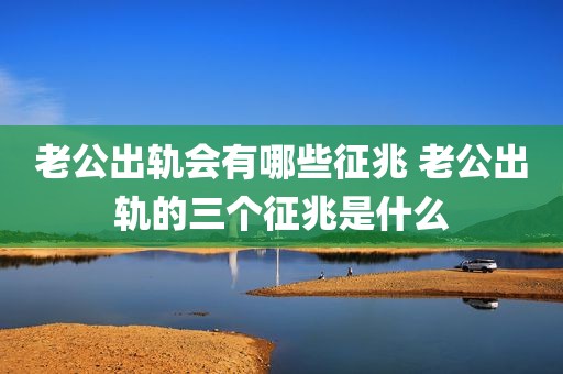老公出轨会有哪些征兆 老公出轨的三个征兆是什么