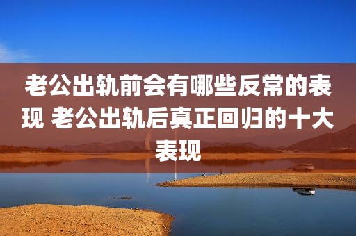 老公出轨前会有哪些反常的表现 老公出轨后真正回归的十大表现