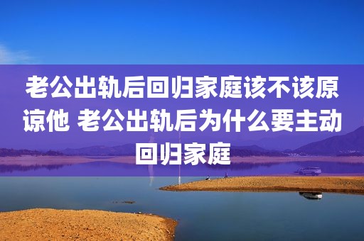 老公出轨后回归家庭该不该原谅他 老公出轨后为什么要主动回归家庭