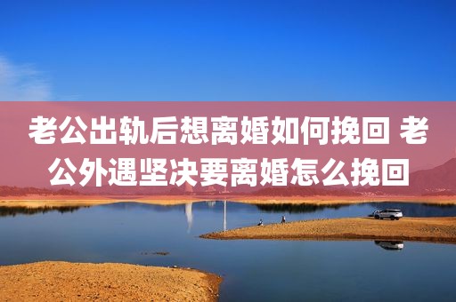 老公出轨后想离婚如何挽回 老公外遇坚决要离婚怎么挽回