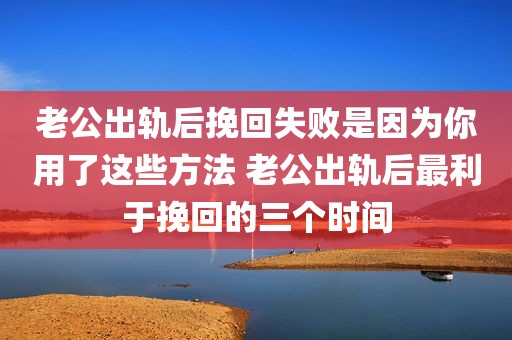 老公出轨后挽回失败是因为你用了这些方法 老公出轨后最利于挽回的三个时间
