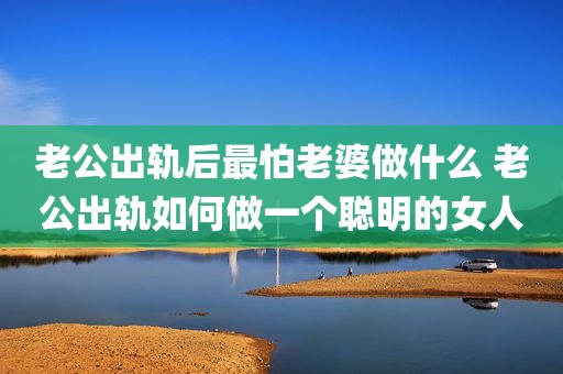 老公出轨后最怕老婆做什么 老公出轨如何做一个聪明的女人