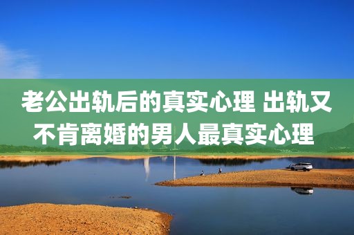 老公出轨后的真实心理 出轨又不肯离婚的男人最真实心理 