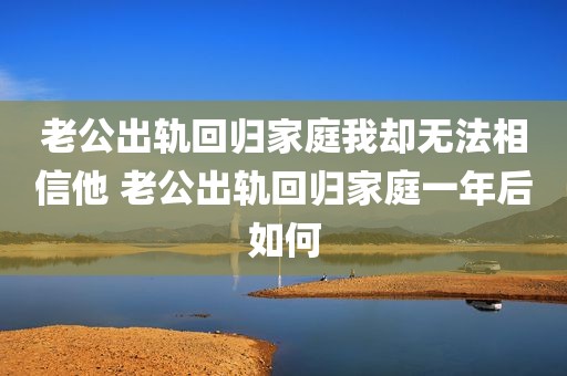 老公出轨回归家庭我却无法相信他 老公出轨回归家庭一年后如何