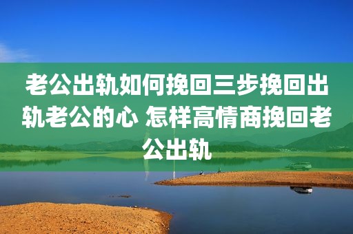 老公出轨如何挽回三步挽回出轨老公的心 怎样高情商挽回老公出轨